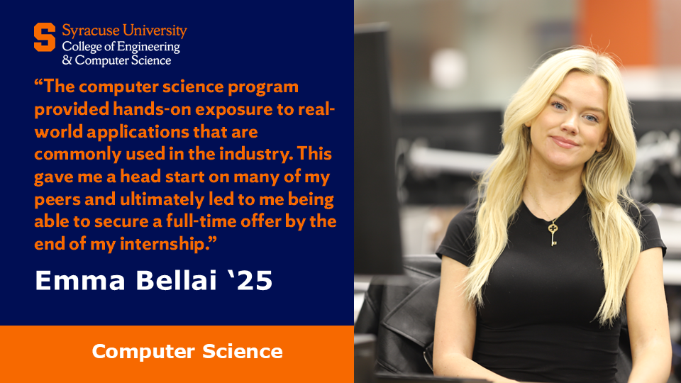 A photo of Computer Science student Emma Bellai and a quote saying “The computer science program provided hands-on exposure to real-world applications that are commonly used in the industry. This gave me a head start on many of my peers and ultimately led to me being able to secure a full-time offer by the end of my internship.” 